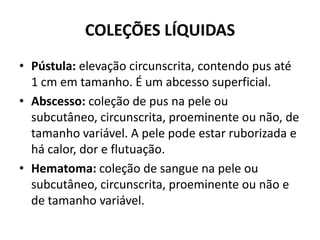 COLEÇÕES LÍQUIDASPústula: elevação circunscrita, contendo pus até 1 cm em tamanho. É um abcesso superficial.Abscesso: coleção de pus na pele ou subcutâneo, circunscrita, proeminente ou não, de tamanho variável. A pele pode estar ruborizada e há calor, dor e flutuação.Hematoma: coleção de sangue na pele ou subcutâneo, circunscrita, proeminente ou não e de tamanho variável.