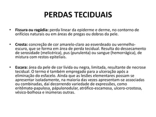 PERDAS TECIDUAISFissura ou ragádia: perda linear da epiderme e derme, no contorno de orifícios naturais ou em áreas de pregas ou dobras da pele.Crosta: concreção de cor amarelo-claro ao esverdeado ou vermelho-escuro, que se forma em área de perda tecidual. Resulta do dessecamento de serosidade (melicérica), pus (purulenta) ou sangue (hemorrágica), de mistura com restos epiteliais.Escara: área da pele de cor lívida ou negra, limitada, resultante de necrose tecidual. O termo é também empregado para a ulceração após a eliminação do esfacelo. Ainda que as lesões elementares possam se apresentar isoladamente, na maioria das vezes apresentam-se associadas ou combinadas, daí decorrendo variedade de expressões, como eritêmato-papulosa, pápulonodular, atrófico-escamosa, ulcero-crostosa, vésico-bolhosa e inúmeras outras.