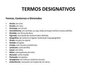 TERMOS DESIGNATIVOSFormas, Contornos e DimensõesAnular: em anelArcada: em arcoCircinada: em círculoCorimbiforme: em corimbo, ou seja, lesão principal central e outras satélitesDiscóide: em forma de discoFigurada: com borda de contorno bem definida.Geográfica: de contorno irregular, lembrando mapa geográficoGirata: em giro ou espiralGotada: em gotasIrisada: com círculos concêntricosLenticular: como lentilhaLinear: em linhaMiliar: como grânulos de mílio.Numular: como moeda.Pontuada: em pontos.Serpiginosa: em linha ou contorno sinuoso.Zosteriforme: consoante um trajeto de um nervo.