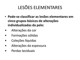LESÕES ELEMENTARESPode-se classificar as lesões elementares em cinco grupos básicos de alterações individualizadas da pele:•      Alterações da cor•      Formações sólidas•      Coleções líquidas•      Alterações da espessura•      Perdas teciduais