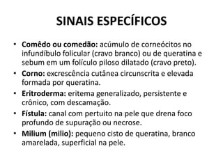 SINAIS ESPECÍFICOSComêdo ou comedão: acúmulo de corneócitos no infundíbulo folicular (cravo branco) ou de queratina e sebum em um folículo piloso dilatado (cravo preto).Corno: excrescência cutânea circunscrita e elevada formada por queratina.Eritroderma: eritema generalizado, persistente e crônico, com descamação.Fístula: canal com pertuito na pele que drena foco profundo de supuração ou necrose.Milium (milio): pequeno cisto de queratina, branco amarelada, superficial na pele.