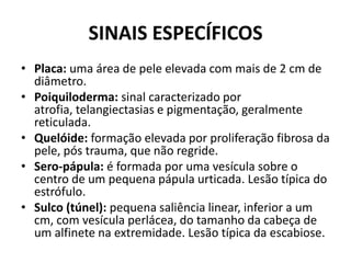 SINAIS ESPECÍFICOSPlaca: uma área de pele elevada com mais de 2 cm de diâmetro.Poiquiloderma: sinal caracterizado por atrofia, telangiectasias e pigmentação, geralmente reticulada.Quelóide: formação elevada por proliferação fibrosa da pele, pós trauma, que não regride.Sero-pápula: é formada por uma vesícula sobre o centro de um pequena pápulaurticada. Lesão típica do estrófulo.Sulco (túnel): pequena saliência linear, inferior a um cm, com vesícula perlácea, do tamanho da cabeça de um alfinete na extremidade. Lesão típica da escabiose.