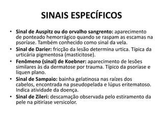 SINAIS ESPECÍFICOSSinal de Auspitz ou do orvalho sangrento: aparecimento de ponteado hemorrágico quando se raspam as escamas na psoríase. Também conhecido como sinal da vela.Sinal de Darier: fricção da lesão determina urtica. Típica da urticária pigmentosa (masticitose).Fenômeno (sinal) de Koebner: aparecimento de lesões similares às da dermatose por trauma. Típico da psoríase e liquen plano.Sinal de Sampaio: bainha gelatinosa nas raízes dos cabelos, encontrada na pseudopelada e lúpus eritematoso. Indica atividade da doença.Sinal de Zileri: descamação observada pelo estiramento da pele na pitiríaseversicolor.