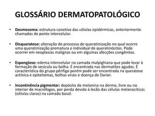 GLOSSÁRIO DERMATOPATOLÓGICODesmosoma: estrutura conetiva das células epidérmicas, anteriormente chamadas de ponte intercelular.Disqueratose: alteração do processo de queratinização no qual ocorre uma queratinização prematura e individual de queratinócitos. Pode ocorrer em neoplasias malignas ou em algumas afecções congênitas.Espongiose: edema intercelular na camada malpighiana que pode levar à formação de vesícula ou bolha. É encontrada nas dermatites agudas. É característica do grupo pênfigo porém pode ser encontrada na queratoseactínica e epiteliomas, bolhas virais e doença de Darier.Incontinência pigmentar: depósito de melanina na derme, livre ou no interior de macrófagos, por perda devida à lesão das células melanocíticas (células claras) na camada basal.