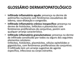 GLOSSÁRIO DERMATOPATOLÓGICOInfiltrado inflamatório agudo: presença na derme de polimorfos nucleares com fenômenos exsudativos de edema, vaso-dilatação e congestão.Infiltrado inflamatório crônico inespecífico: presença na derme de histiócitos, linfócitos e plasmócitos com fenômenos proliferativos do conjuntivo, porém sem qualquer arranjo característico.Infiltrado inflamatório granulomatoso: presença na derme de infiltrado constituído por todos ou alguns dos seguintes elementos celulares: linfócitos, histiócitos, plasmócitos, células epitelióides e gigantócitos, com fenômenos proliferativos do conjuntivo. O infiltrado tem um arranjo sugestivo de agente específico, infeccioso ou corpo estranho.