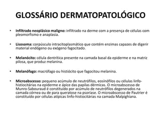 GLOSSÁRIO DERMATOPATOLÓGICOInfiltrado neoplásico maligno: infiltrado na derme com a presença de células com pleomorfismo e anaplasia.Lisosoma: corpúsculo intracitoplasmático que contém enzimas capazes de digerir material endógeno ou exógeno fagocitado.Melanócito: célula dentrítica presente na camada basal da epiderme e na matriz pilosa, que produz melanina.Melanófago: macrófago ou histiócito que fagocitou melanina.Microabscesso: pequeno acúmulo de neutrófilos, eosínófilos ou células linfo-histiocitárias na epiderme e ápice das papilas dérmicas. O microabscesso de Munro-Sabouraud é constituído por acúmulo de neutrófilos degenerados na camada córnea ou de para queratose na psoríase. O microabscesso de Pautrier é constituído por células atípicas linfo-histiocitárias na camada Malpighiana.