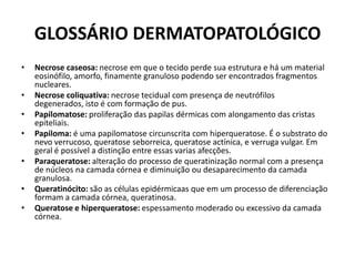 GLOSSÁRIO DERMATOPATOLÓGICONecrose caseosa: necrose em que o tecido perde sua estrutura e há um material eosinófilo, amorfo, finamente granuloso podendo ser encontrados fragmentos nucleares.Necrose coliquativa: necrose tecidual com presença de neutrófilos degenerados, isto é com formação de pus.Papilomatose: proliferação das papilas dérmicas com alongamento das cristas epiteliais.Papiloma: é uma papilomatose circunscrita com hiperqueratose. É o substrato do nevo verrucoso, queratoseseborreica, queratoseactínica, e verruga vulgar. Em geral é possível a distinção entre essas varias afecções.Paraqueratose: alteração do processo de queratinização normal com a presença de núcleos na camada córnea e diminuição ou desaparecimento da camada granulosa.Queratinócito: são as células epidérmicaas que em um processo de diferenciação formam a camada córnea, queratinosa.Queratose e hiperqueratose: espessamento moderado ou excessivo da camada córnea.