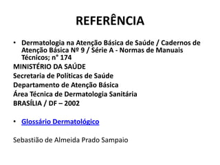 REFERÊNCIADermatologia na Atenção Básica de Saúde / Cadernos de Atenção Básica Nº 9 / Série A - Normas de Manuais Técnicos; n° 174 MINISTÉRIO DA SAÚDESecretaria de Políticas de SaúdeDepartamento de Atenção BásicaÁrea Técnica de Dermatologia SanitáriaBRASÍLIA / DF – 2002 Glossário Dermatológico Sebastião de Almeida Prado Sampaio