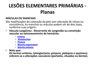 LESÕES ELEMENTARES PRIMÁRIAS - Planas MÁCULAS OU MANCHASSão modificações de coloração da pele sem alteração de relevo ou consistência. As manchas ou máculas podem ser de dois tipos, conforme suas origens: Vásculo-sangüínea - Decorrente de congestão ou constrição vascular ou extravasamento de hemácias:EritemaTelangiectasiaPúrpuraMancha angiomatosaMancha anêmicaNote que: Os termos eritema, telangiectasia, púrpura, petéquia e equimose referem-se a alterações vasculares (portanto, situadas na derme).