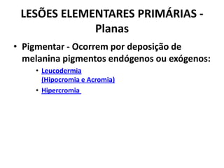 LESÕES ELEMENTARES PRIMÁRIAS - PlanasPigmentar - Ocorrem por deposição de melanina pigmentos endógenos ou exógenos:Leucodermia(Hipocromia e Acromia)Hipercromia 