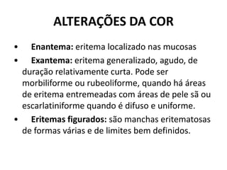ALTERAÇÕES DA COR•      Enantema: eritema localizado nas mucosas•      Exantema: eritema generalizado, agudo, de duração relativamente curta. Pode ser morbiliforme ou rubeoliforme, quando há áreas de eritema entremeadas com áreas de pele sã ou escarlatiniforme quando é difuso e uniforme.•      Eritemas figurados: são manchas eritematosas de formas várias e de limites bem definidos.