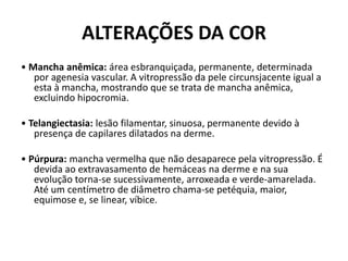 ALTERAÇÕES DA COR• Mancha anêmica: área esbranquiçada, permanente, determinada por agenesia vascular. A vitropressão da pele circunsjacente igual a esta à mancha, mostrando que se trata de mancha anêmica, excluindo hipocromia.• Telangiectasia: lesão filamentar, sinuosa, permanente devido à presença de capilares dilatados na derme.• Púrpura: mancha vermelha que não desaparece pela vitropressão. É devida ao extravasamento de hemáceas na derme e na sua evolução torna-se sucessivamente, arroxeada e verde-amarelada. Até um centímetro de diâmetro chama-se petéquia, maior, equimose e, se linear, víbice.