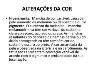ALTERAÇÕES DA CORHipercromia: Mancha de cor variável, causada pelo aumento da melanina ou depósito de outro pigmento. O aumento da melanina – mancha melanodérmica tem cor variável do castanho claro ao escuro, azulado ou preto. As manchas resultantes do depósito de hemossiderina ou do ácido homogentísico têm também cor do castanho escuro ao preto. A cor amarelada da pele é observada na icterícia e na carotinemia. As tatuagens apresentam coloração variável de acordo com o pigmento e profundidade da sua localização.