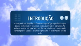A pele pode ser atingida por fenômenos patológicos produzidos por
causas endógenas ou exógenas, físicas, químicas ou biológicas. No
entanto, a capacidade de resposta da pele é limitada e, desse modo,
vários tipos de agressão cutânea expressam-se pelo mesmo tipo de
lesão.
INTRODUÇÃO
 