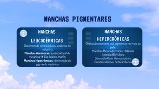MANCHAS
LEUCODÉRMICAS
Decorrem da diminuição ou ausência de
melanina.
Manchas Acrômicas: ausência total de
melanina  Cor Branco-Marfin
Manchas Hipocrômicas: diminuição do
pigmento melânico
MANCHAS
HIPERCRÔMICAS
Deposição excessiva dos pigmentos normais da
pele:
Manchas Melanodérmicas: Melanina
Icterícia: Bilirrubina
Dermatite Ocre: Hemossiderina
Carotenodermia: Betacarotenos
MANCHAS PIGMENTARES
 