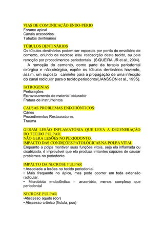 VIAS DE COMUNICAÇÃO ENDO-PERIO
Forame apical
Canais acessórios
Túbulos dentinários
TÚBULOS DENTINÁRIOS
Os túbulos dentinários podem ser expostos por perda do envoltório de
cemento, oriundo da necrose e/ou reabsorção deste tecido, ou pela
remoção por procedimentos periodontais  (SIQUEIRA JR et al., 2004).
  A remoção do cemento, como parte da terapia periodontal
cirúrgica e não-cirúrgica, expõe os túbulos dentinários havendo,
assim, um suposto  caminho para a propagação de uma infecção
do canal radicular para o tecido periodontal(JANSSON et al., 1995).
IATROGENIAS
Perfurações
Extravasamento de material obturador
Fratura de instrumentos
CAUSAS PROBLEMAS ENDODÔNTICOS:
Cáries
Procedimentos Restauradores
Trauma
GERAM LESÃO INFLAMATÓRIA QUE LEVA A DEGENERAÇÃO
DO TECIDO PULPAR.
NÃO GERA LESÕES NO PERIODONTO.
IMPACTO DAS CONDIÇÕES PATOLÓGICAS NA POLPA VITAL
Enquanto a polpa mantiver suas funções vitais, seja ela inflamada ou
cicatrizada, é improvável que ela produza irritantes capazes de causar
problemas no periodonto.
IMPACTO DA NECROSE PULPAR
• Associada a lesões no tecido periodontal.
• Mais frequente no ápice, mas pode ocorrer em toda extensão
radicular.
• Microbiota endodôntica – anaeróbia, menos complexa que
periodontal
NECROSE PULPAR
•Abscesso agudo (dor)
• Abscesso crônico (fístula, pus)
 