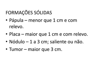 FORMAÇÕES SÓLIDAS
• Pápula – menor que 1 cm e com
relevo.
• Placa – maior que 1 cm e com relevo.
• Nódulo – 1 a 3 cm; saliente ou não.
• Tumor – maior que 3 cm.
 