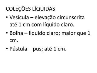 COLEÇÕES LÍQUIDAS
• Vesícula – elevação circunscrita
até 1 cm com líquido claro.
• Bolha – líquido claro; maior que 1
cm.
• Pústula – pus; até 1 cm.
 