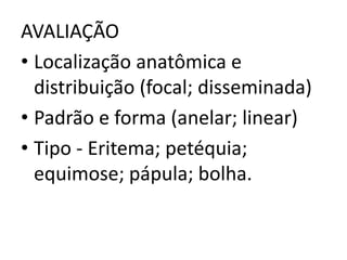 AVALIAÇÃO
• Localização anatômica e
distribuição (focal; disseminada)
• Padrão e forma (anelar; linear)
• Tipo - Eritema; petéquia;
equimose; pápula; bolha.
 