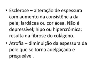 • Esclerose – alteração de espessura
com aumento da consistência da
pele; lardácea ou coriácea. Não é
depressível; hipo ou hipercrômica;
resulta da fibrose do colágeno.
• Atrofia – diminuição da espessura da
pele que se torna adelgaçada e
pregueável.
 