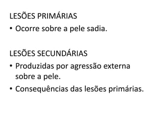 LESÕES PRIMÁRIAS
• Ocorre sobre a pele sadia.
LESÕES SECUNDÁRIAS
• Produzidas por agressão externa
sobre a pele.
• Consequências das lesões primárias.
 