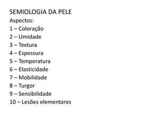 SEMIOLOGIA DA PELE
Aspectos:
1 – Coloração
2 – Umidade
3 – Textura
4 – Espessura
5 – Temperatura
6 – Elasticidade
7 – Mobilidade
8 – Turgor
9 – Sensibilidade
10 – Lesões elementares
 