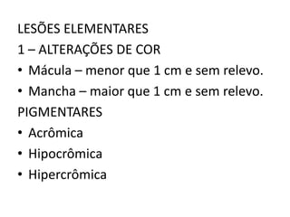 LESÕES ELEMENTARES
1 – ALTERAÇÕES DE COR
• Mácula – menor que 1 cm e sem relevo.
• Mancha – maior que 1 cm e sem relevo.
PIGMENTARES
• Acrômica
• Hipocrômica
• Hipercrômica
 