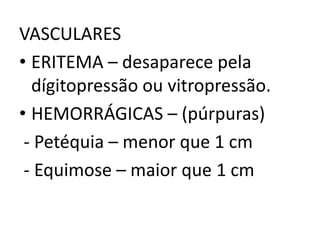 VASCULARES
• ERITEMA – desaparece pela
dígitopressão ou vitropressão.
• HEMORRÁGICAS – (púrpuras)
- Petéquia – menor que 1 cm
- Equimose – maior que 1 cm
 