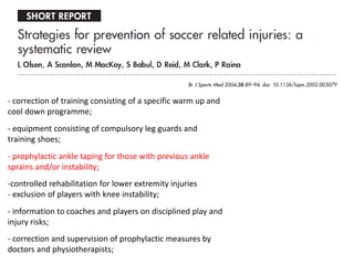 - correction of training consisting of a specific warm up and
cool down programme;
- equipment consisting of compulsory leg guards and
training shoes;
- prophylactic ankle taping for those with previous ankle
sprains and/or instability;
-controlled rehabilitation for lower extremity injuries
- exclusion of players with knee instability;
- information to coaches and players on disciplined play and
injury risks;
- correction and supervision of prophylactic measures by
doctors and physiotherapists;
 