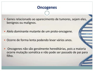 Oncogenes
 Genes relacionado ao aparecimento de tumores, sejam eles,
benignos ou malignos.
 Alelo dominante mutante de um proto-oncogene.
 Ocorre de forma lenta podendo levar vários anos.
 Oncogenes não são geralmente hereditárias, pois a maioria
ocorre mutação somática e não pode ser passado de pai para
filho.
 