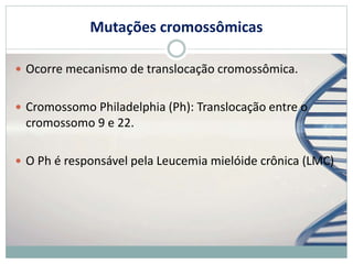 Mutações cromossômicas
 Ocorre mecanismo de translocação cromossômica.
 Cromossomo Philadelphia (Ph): Translocação entre o
cromossomo 9 e 22.
 O Ph é responsável pela Leucemia mielóide crônica (LMC)
 