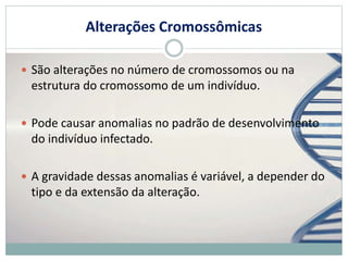 Alterações Cromossômicas
 São alterações no número de cromossomos ou na
estrutura do cromossomo de um indivíduo.
 Pode causar anomalias no padrão de desenvolvimento
do indivíduo infectado.
 A gravidade dessas anomalias é variável, a depender do
tipo e da extensão da alteração.
 