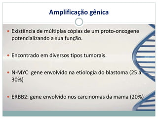 Amplificação gênica
 Existência de múltiplas cópias de um proto-oncogene
potencializando a sua função.
 Encontrado em diversos tipos tumorais.
 N-MYC: gene envolvido na etiologia do blastoma (25 a
30%)
 ERBB2: gene envolvido nos carcinomas da mama (20%)
 