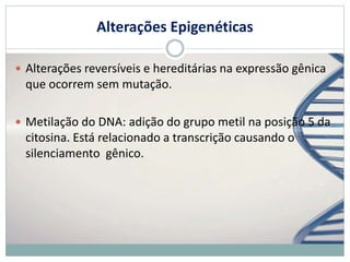 Alterações Epigenéticas
 Alterações reversíveis e hereditárias na expressão gênica
que ocorrem sem mutação.
 Metilação do DNA: adição do grupo metil na posição 5 da
citosina. Está relacionado a transcrição causando o
silenciamento gênico.
 