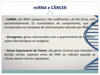 miRNA e CÂNCER
 miRNA: são RNA's pequenos, não codificantes, de fita única, com
aproximadamente 22 nucleotídeos de comprimento, que são
incorporados ao complexo de silenciamento induzido por RNA.
 Oncogenes: genes relacionados com o aparecimento de tumores,
sejam eles benignos ou malignos.
 Genes Supressores de Tumor: são genes normais que retardam a
divisão celular, reparam erros do DNA ou indicam quando as
células devem morrer (apoptose).
 