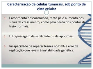 Caracterização de células tumorais, sob ponto de
vista celular
1. Crescimento descontrolado, tanto pelo aumento dos
sinais de crescimento, como pela perda dos pontos de
freio normais.
2. Ultrapassagem da senilidade ou da apoptose.
3. Incapacidade de reparar lesões no DNA e erro de
replicação que levam à instabilidade genética.
 