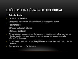 LESÕES INFLAMATÓRIAS – ECTASIA DUCTAL
• Ectasia ductal
- Lesão não proliferativa
- Variação da normalidade (envelhecimento e involução da mama)
- Pós-menopausa
- 50 % das mulheres > 60 anos
- Inflamação periductal
- Clínica: nódulos periareolares, dor ao toque, mastalgia não cíclica, inversão ou
retração areolar, descarga papilar, abscesso subareolar (massa indurada,
inflamatória, dolorosa)
- Ductos preenchidos por células do epitélio descamadas e secreção composta de
proteínas
- Sem associação com CA de mama
 