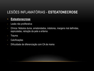 LESÕES INFLAMATÓRIAS - ESTEATONECROSE
• Esteatonecrose
- Lesão não proliferativa
- Clínica: Nódulos duros, arredondados, indolores, margens mal definidas,
espiculadas, retração da pele e eritema
- Trauma
- Calcificações
- Dificuldade de diferenciação com CA de mama
 