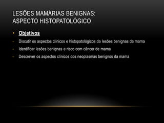 LESÕES MAMÁRIAS BENIGNAS:
ASPECTO HISTOPATOLÓGICO
• Objetivos
- Discutir os aspectos clínicos e histopatológicos da lesões benignas da mama
- Identificar lesões benignas e risco com câncer de mama
- Descrever os aspectos clínicos dos neoplasmas benignos da mama
 