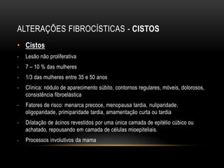 ALTERAÇÕES FIBROCÍSTICAS - CISTOS
• Cistos
- Lesão não proliferativa
- 7 – 10 % das mulheres
- 1/3 das mulheres entre 35 e 50 anos
- Clínica: nódulo de aparecimento súbito, contornos regulares, móveis, dolorosos,
consistência fibroelástica
- Fatores de risco: menarca precoce, menopausa tardia, nuliparidade,
oligoparidade, primiparidade tardia, amamentação curta ou tardia
- Dilatação de ácinos revestidos por uma única camada de epitélio cúbico ou
achatado, repousando em camada de células mioepiteliais.
- Processos involutivos da mama
 