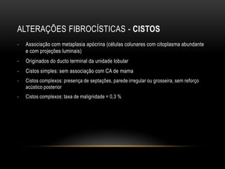 ALTERAÇÕES FIBROCÍSTICAS - CISTOS
- Associação com metaplasia apócrina (células colunares com citoplasma abundante
e com projeções luminais)
- Originados do ducto terminal da unidade lobular
- Cistos simples: sem associação com CA de mama
- Cistos complexos: presença de septações, parede irregular ou grosseira, sem reforço
acústico posterior
- Cistos complexos: taxa de malignidade = 0,3 %
 
