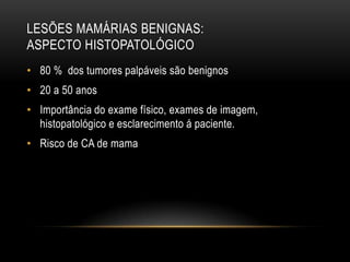 LESÕES MAMÁRIAS BENIGNAS:
ASPECTO HISTOPATOLÓGICO
• 80 % dos tumores palpáveis são benignos
• 20 a 50 anos
• Importância do exame físico, exames de imagem,
histopatológico e esclarecimento á paciente.
• Risco de CA de mama
 