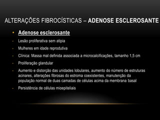 ALTERAÇÕES FIBROCÍSTICAS – ADENOSE ESCLEROSANTE
• Adenose esclerosante
- Lesão proliferativa sem atipia
- Mulheres em idade reprodutiva
- Clínica: Massa mal definida associada a microcalcificações, tamanho 1,5 cm
- Proliferação glandular
- Aumento e distorção das unidades lobulares, aumento do número de estruturas
acinares, alterações fibrosas do estroma coexistentes, manutenção da
população normal de duas camadas de células acima da membrana basal
- Persistência de células mioepiteliais
 