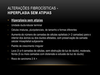 ALTERAÇÕES FIBROCÍSTICAS -
HIPERPLASIA SEM ATIPIAS
• Hiperplasia sem atipias
- Unidade ducto-lobular terminal
- Células imaturas, pluripotenciais, de tamanho e formas diferentes
- Aumento do número de camadas de células epiteliais (> 2 camadas) para o
interior dos ácinos ou dos ductos afetados, com preservação da camada
celular mioepitelial subjacente
- Padrão de crescimento irregular
- Leve (3 a 4 camadas de células, sem obstrução da luz do ducto), moderada,
florida (5 ou mais camadas com distensão e oclusão da luz do ducto)
- Risco de carcinoma 2 X >
 