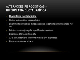 ALTERAÇÕES FIBROCÍSTICAS –
HIPERPLASIA DUCTAL ATÍPICA
• Hiperplasia ductal atípica
- Clínica: assintomática, massa palpável
- Envolvimento completo de ductos adjacentes no conjunto com um diâmetro < 2
mm
- Células com arranjo regular e proliferação monótona
- Diagnóstico diferencial: Ca in situ
- 3,7 a 22 % desenvolve carcinoma invasivo após diagnóstico
- Risco de carcinoma 4 – 5 X >
 