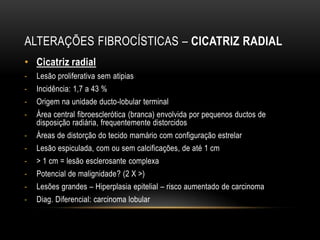 ALTERAÇÕES FIBROCÍSTICAS – CICATRIZ RADIAL
• Cicatriz radial
- Lesão proliferativa sem atipias
- Incidência: 1,7 a 43 %
- Origem na unidade ducto-lobular terminal
- Área central fibroesclerótica (branca) envolvida por pequenos ductos de
disposição radiária, frequentemente distorcidos
- Áreas de distorção do tecido mamário com configuração estrelar
- Lesão espiculada, com ou sem calcificações, de até 1 cm
- > 1 cm = lesão esclerosante complexa
- Potencial de malignidade? (2 X >)
- Lesões grandes – Hiperplasia epitelial – risco aumentado de carcinoma
- Diag. Diferencial: carcinoma lobular
 