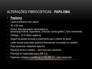 ALTERAÇÕES FIBROCÍSTICAS - PAPILOMA
• Papiloma
- Lesão proliferativa sem atipias
- 30 a 50 anos
- Clínica: descarga papilar hemorrágica ou
serossanguinolenta, espontânea, uniductal (“ponto-gatilho”), fluxo intermitente
- Citologia - 30 % falsos negativos
- Origem na parede do ducto e crescimento para o interior do ducto
- Lesão tumoral pediculada (pedículo fibrovascular circundado por epitélio)
- Pode apresentar metaplasia apócrina
- Papiloma central e solitário – sem risco para carcinoma
- Potencial de malignidade baixo (RR 1,3)
- Papilomas múltiplos e periféricos X CDI (RR 3,7 – risco moderado)
 