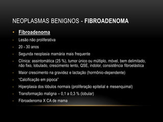 NEOPLASMAS BENIGNOS - FIBROADENOMA
• Fibroadenoma
- Lesão não proliferativa
- 20 - 30 anos
- Segunda neoplasia mamária mais frequente
- Clínica: assintomática (25 %), tumor único ou múltiplo, móvel, bem delimitado,
não fixo, lobulado, crescimento lento, QSE, indolor, consistência fibroelástica
- Maior crescimento na gravidez e lactação (hormônio-dependente)
- “Calcificação em pipoca”
- Hiperplasia dos lóbulos normais (proliferação epitelial e mesenquimal)
- Transformação maligna – 0,1 a 0,3 % (lobular)
- Fibroadenoma X CA de mama
 