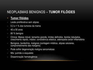 NEOPLASMAS BENIGNOS – TUMOR FILÓIDES
• Tumor filóides
- Lesão proliferativa sem atipias
- 0,3 a 1 % dos tumores da mama
- 40 a 50 anos
- 80 % benigno
- Clínica: Massa móvel, tamanho grande, limites definidos, bordos lobulados,
crescimento rápido, indolor, consistência elástica, adenopatia axilar inflamatória
- Benignos, borderline, malignos (contagem mitótica, atipias celulares,
comprometimento das margens)
- Pode sofrer degeneração maligna sarcomatosa
- Mtx: pulmão e esqueleto
- Disseminação hematogênica
 