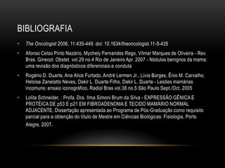 BIBLIOGRAFIA
• The Oncologist 2006, 11:435-449. doi: 10.1634/theoncologist.11-5-435
• Afonso Celso Pinto Nazário, Mychely Fernandes Rego, Vilmar Marques de Oliveira - Rev.
Bras. Ginecol. Obstet. vol.29 no.4 Rio de Janeiro Apr. 2007 - Nódulos benignos da mama:
uma revisão dos diagnósticos diferenciais e conduta
• Rogério D. Duarte, Ana Alice Furtado, André Lermen Jr., Lívia Borges, Ênio M. Carvalho,
Heloise Zanelatto Neves, Dakir L. Duarte Filho, Dakir L. Duarte - Lesões mamárias
incomuns: ensaio iconográfico, Radiol Bras vol.38 no.5 São Paulo Sept./Oct. 2005
• Lolita Schneider, : Profa. Dra. Ilma Simoni Brum da Silva - EXPRESSÃO GÊNICA E
PROTÉICA DE p53 E p21 EM FIBROADENOMA E TECIDO MAMÁRIO NORMAL
ADJACENTE, Dissertação apresentada ao Programa de Pós-Graduação como requisito
parcial para a obtenção do título de Mestre em Ciências Biológicas: Fisiologia, Porto
Alegre, 2007.
 